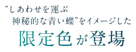 しあわせを運ぶ神秘的な青い蝶をイメージした限定色が登場